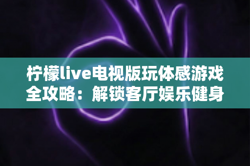 柠檬live电视版玩体感游戏全攻略：解锁客厅娱乐健身新方式，全家一起动起来