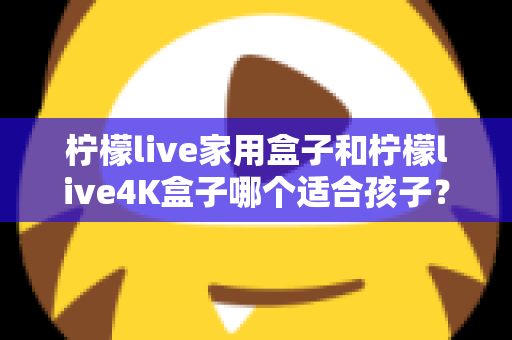 柠檬live家用盒子和柠檬live4K盒子哪个适合孩子?家长必读的选购对比指南 柠檬live家用盒子和柠檬live4K盒子哪个适合孩子?家长必读的选购对比指南