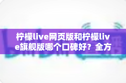 柠檬live网页版和柠檬live旗舰版哪个口碑好？全方位对比评测帮你选对版本