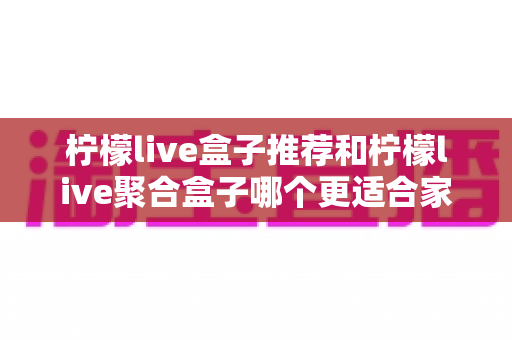 柠檬live盒子推荐和柠檬live聚合盒子哪个更适合家用?家庭选购全攻略 柠檬live盒子推荐和柠檬live聚合盒子哪个更适合家用?家庭选购全攻略