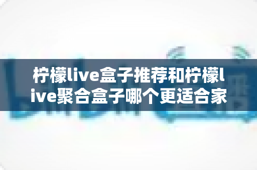 柠檬live盒子推荐和柠檬live聚合盒子哪个更适合家用?家庭选购全攻略 柠檬live盒子推荐和柠檬live聚合盒子哪个更适合家用?家庭选购全攻略