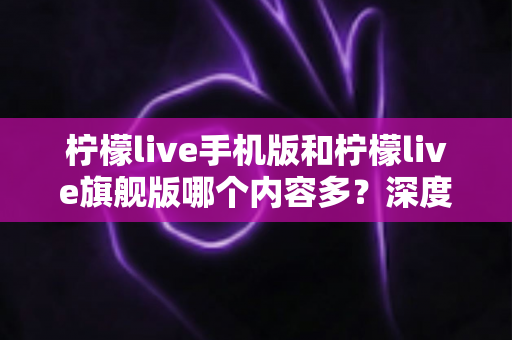 柠檬live手机版和柠檬live旗舰版哪个内容多?深度对比两版本内容差异与选择指南 柠檬live手机版和柠檬live旗舰版哪个内容多?深度对比两版本内容差异与选择指南