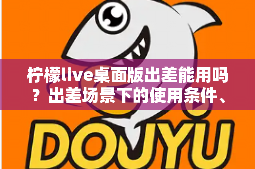 柠檬live桌面版出差能用吗？出差场景下的使用条件、网络要求与实用技巧全解析