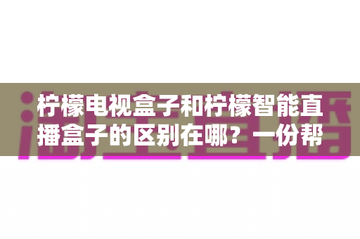 柠檬电视盒子和柠檬智能直播盒子的区别在哪？一份帮你选对机顶盒的深度对比指南