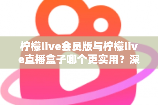 柠檬live会员版与柠檬live直播盒子哪个更实用？深度对比评测助你找到最适合的直播观看方案