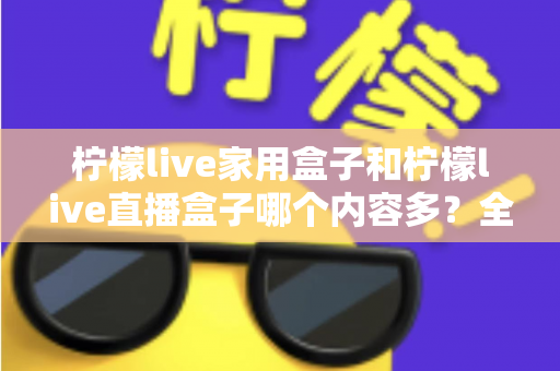 柠檬live家用盒子和柠檬live直播盒子哪个内容多？全方位深度对比解析，帮你选对不踩坑