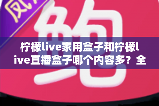柠檬live家用盒子和柠檬live直播盒子哪个内容多？全方位深度对比解析，帮你选对不踩坑