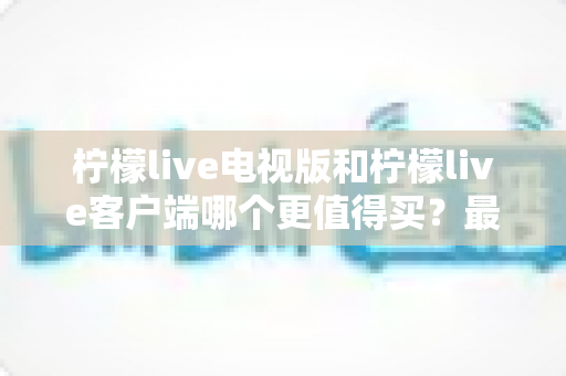 柠檬live电视版和柠檬live客户端哪个更值得买？最全对比与选购指南