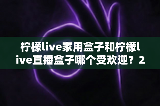柠檬live家用盒子和柠檬live直播盒子哪个受欢迎?2025年热门电视盒子深度对比与选购全指南 柠檬live家用盒子和柠檬live直播盒子哪个受欢迎?2025年热门电视盒子深度对比与选购全指南