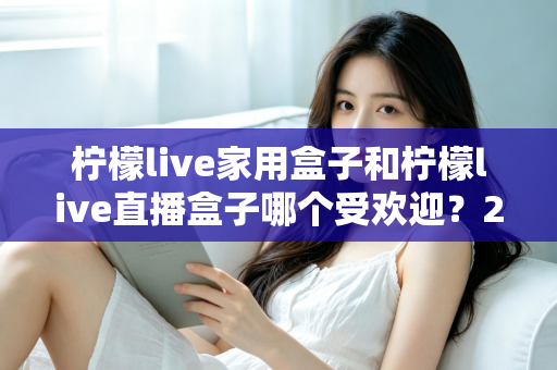 柠檬live家用盒子和柠檬live直播盒子哪个受欢迎?2025年热门电视盒子深度对比与选购全指南 柠檬live家用盒子和柠檬live直播盒子哪个受欢迎?2025年热门电视盒子深度对比与选购全指南