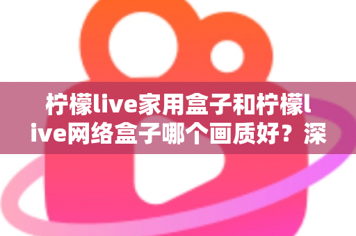 柠檬live家用盒子和柠檬live网络盒子哪个画质好？深度对比解析，帮你选对高清大屏体验