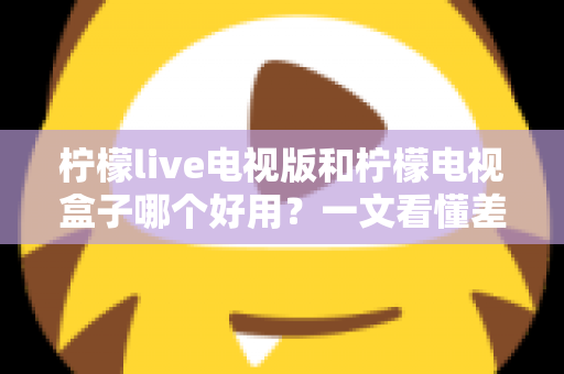 柠檬live电视版和柠檬电视盒子哪个好用？一文看懂差异，选对不花冤枉钱