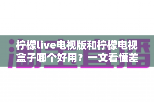 柠檬live电视版和柠檬电视盒子哪个好用？一文看懂差异，选对不花冤枉钱