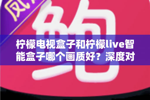 柠檬电视盒子和柠檬live智能盒子哪个画质好？深度对比解析，帮你选对高清观影利器