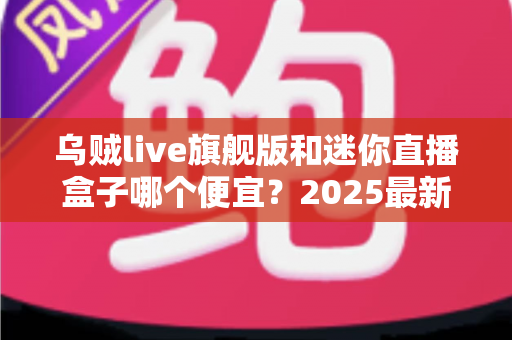 乌贼live旗舰版和迷你直播盒子哪个便宜？2025最新价格对比与高性价比选购攻略
