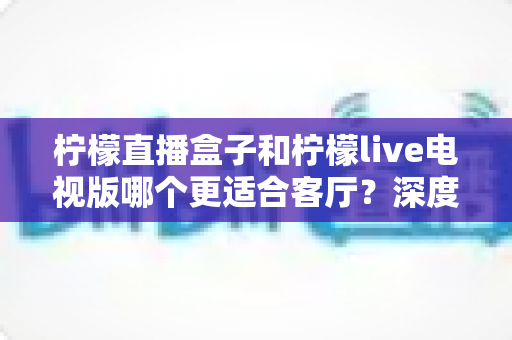 柠檬直播盒子和柠檬live电视版哪个更适合客厅?深度对比帮你选出最佳客厅观影方案 柠檬直播盒子和柠檬live电视版哪个更适合客厅?深度对比帮你选出最佳客厅观影方案