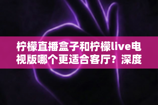 柠檬直播盒子和柠檬live电视版哪个更适合客厅?深度对比帮你选出最佳客厅观影方案 柠檬直播盒子和柠檬live电视版哪个更适合客厅?深度对比帮你选出最佳客厅观影方案