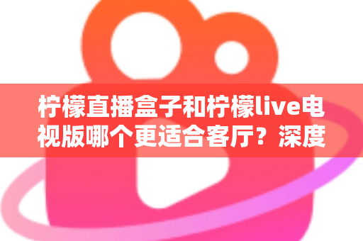 柠檬直播盒子和柠檬live电视版哪个更适合客厅？深度对比帮你选出最佳客厅观影方案