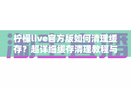柠檬live官方版如何清理缓存?超详细缓存清理教程与手机优化实用指南 柠檬live官方版如何清理缓存?超详细缓存清理教程与手机优化实用指南