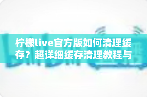 柠檬live官方版如何清理缓存？超详细缓存清理教程与手机优化实用指南