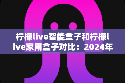 柠檬live智能盒子和柠檬live家用盒子对比:2024年最全面的选购指南与深度评测 柠檬live智能盒子和柠檬live家用盒子对比:2024年最全面的选购指南与深度评测