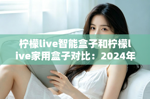 柠檬live智能盒子和柠檬live家用盒子对比:2024年最全面的选购指南与深度评测 柠檬live智能盒子和柠檬live家用盒子对比:2024年最全面的选购指南与深度评测