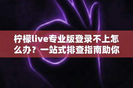 柠檬live专业版登录不上怎么办？一站式排查指南助你快速恢复正常使用