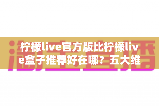 柠檬live官方版比柠檬live盒子推荐好在哪？五大维度深度对比，看完再下载不踩坑