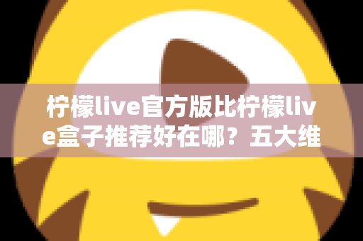 柠檬live官方版比柠檬live盒子推荐好在哪？五大维度深度对比，看完再下载不踩坑