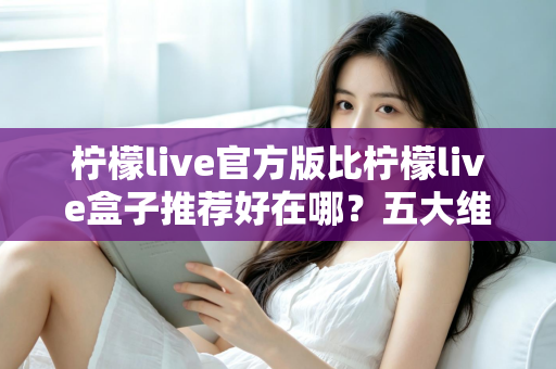 柠檬live官方版比柠檬live盒子推荐好在哪？五大维度深度对比，看完再下载不踩坑