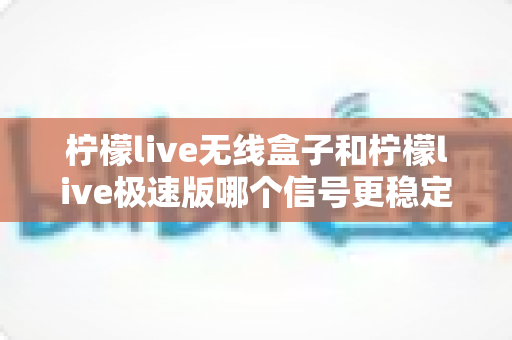 柠檬live无线盒子和柠檬live极速版哪个信号更稳定？深度对比评测帮你选对直播设备