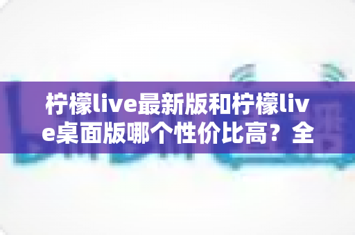 柠檬live最新版和柠檬live桌面版哪个性价比高?全方位深度对比测评与选购指南 柠檬live最新版和柠檬live桌面版哪个性价比高?全方位深度对比测评与选购指南