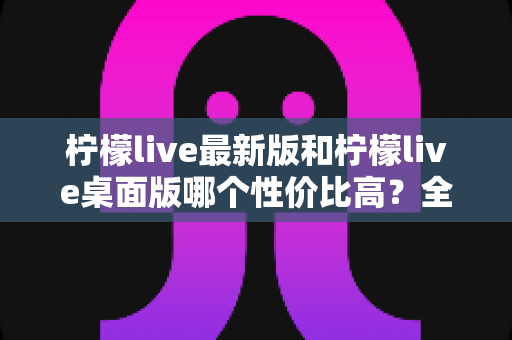 柠檬live最新版和柠檬live桌面版哪个性价比高?全方位深度对比测评与选购指南 柠檬live最新版和柠檬live桌面版哪个性价比高?全方位深度对比测评与选购指南