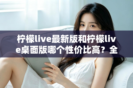 柠檬live最新版和柠檬live桌面版哪个性价比高？全方位深度对比测评与选购指南