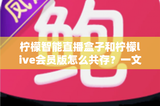 柠檬智能直播盒子和柠檬live会员版怎么共存?一文学会双版本安装与使用全攻略 柠檬智能直播盒子和柠檬live会员版怎么共存?一文学会双版本安装与使用全攻略
