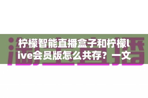柠檬智能直播盒子和柠檬live会员版怎么共存?一文学会双版本安装与使用全攻略 柠檬智能直播盒子和柠檬live会员版怎么共存?一文学会双版本安装与使用全攻略