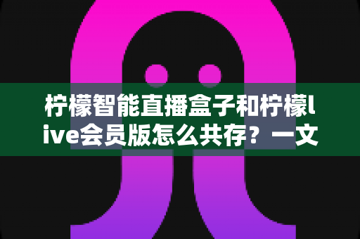 柠檬智能直播盒子和柠檬live会员版怎么共存？一文学会双版本安装与使用全攻略