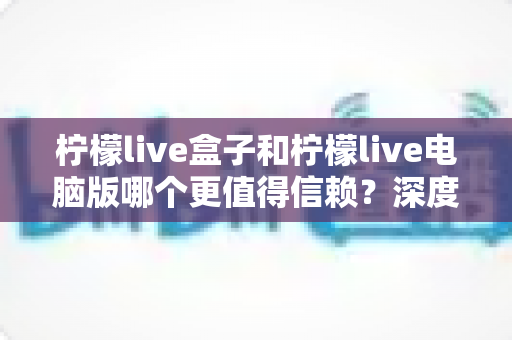 柠檬live盒子和柠檬live电脑版哪个更值得信赖?深度对比分析与安全使用全攻略 柠檬live盒子和柠檬live电脑版哪个更值得信赖?深度对比分析与安全使用全攻略
