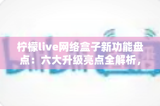 柠檬live网络盒子新功能盘点：六大升级亮点全解析，解锁智慧大屏观影新体验