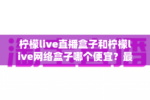 柠檬live直播盒子和柠檬live网络盒子哪个便宜？最新价格对比与高性价比选购全攻略
