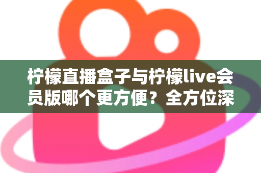 柠檬直播盒子与柠檬live会员版哪个更方便？全方位深度对比评测，帮你选出最省心的直播观看方案