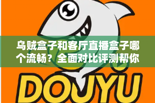 乌贼盒子和客厅直播盒子哪个流畅？全面对比评测帮你选出真正流畅的客厅观影利器