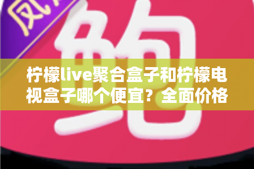 柠檬live聚合盒子和柠檬电视盒子哪个便宜？全面价格对比与高性价比选购指南