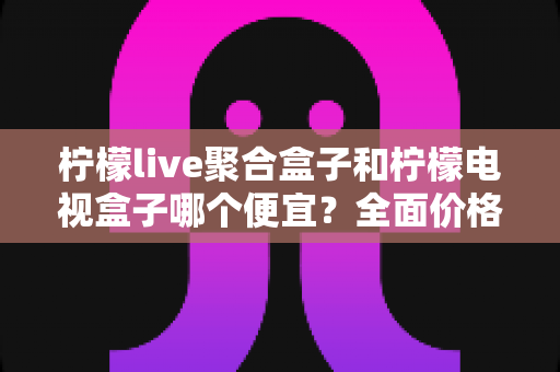 柠檬live聚合盒子和柠檬电视盒子哪个便宜？全面价格对比与高性价比选购指南