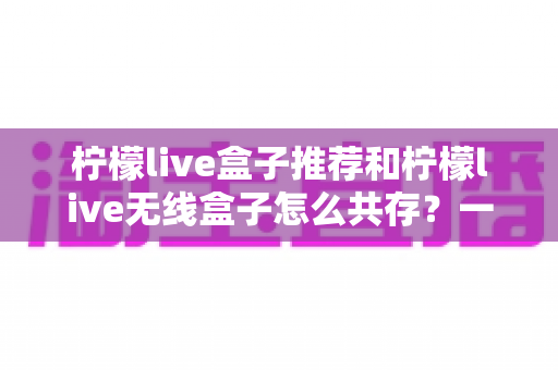 柠檬live盒子推荐和柠檬live无线盒子怎么共存？一站式选购与设置实用指南