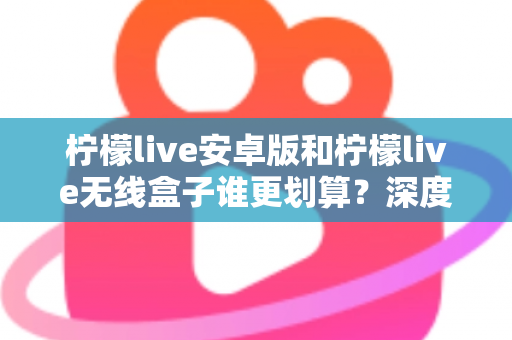 柠檬live安卓版和柠檬live无线盒子谁更划算？深度对比分析与选购指南