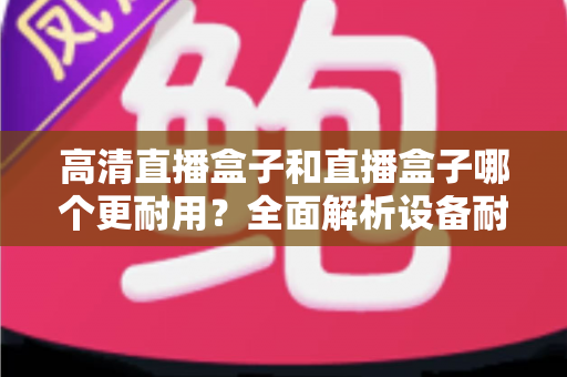 高清直播盒子和直播盒子哪个更耐用？全面解析设备耐用性差异与实用选购指南