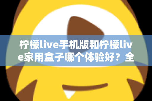 柠檬live手机版和柠檬live家用盒子哪个体验好?全面深度对比助你选对观影方案 柠檬live手机版和柠檬live家用盒子哪个体验好?全面深度对比助你选对观影方案