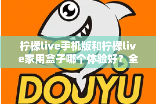 柠檬live手机版和柠檬live家用盒子哪个体验好?全面深度对比助你选对观影方案 柠檬live手机版和柠檬live家用盒子哪个体验好?全面深度对比助你选对观影方案