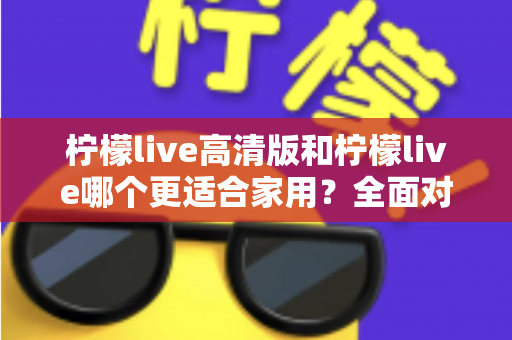 柠檬live高清版和柠檬live哪个更适合家用？全面对比分析帮你一次选对版本